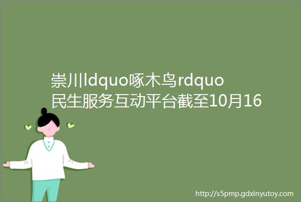 崇川ldquo啄木鸟rdquo民生服务互动平台截至10月16日来信及答复处理汇总