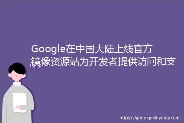 Google在中国大陆上线官方镜像资源站为开发者提供访问和支持